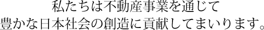 私たちは不動産事業を通じて豊かな日本社会の創造に貢献してまいります。